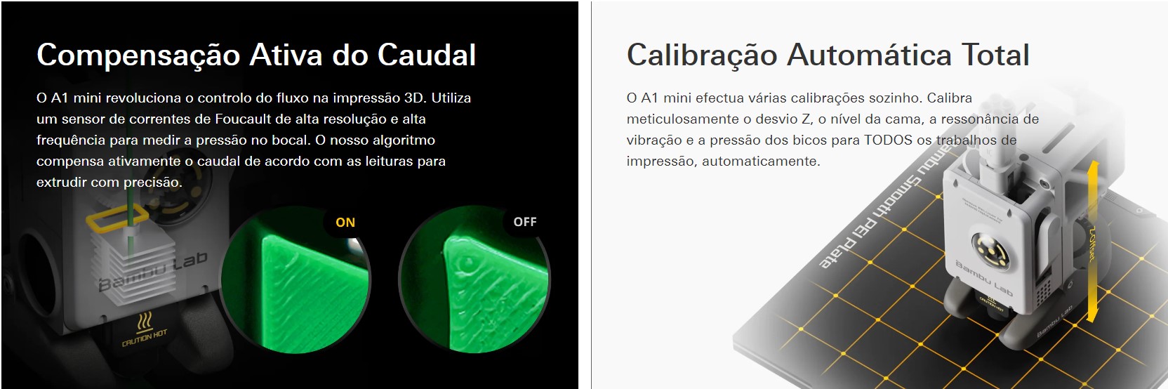 Compensação Ativa do Caudal O A1 mini revolução ou controle do fluxo na impressão 3D. Utilize um sensor de correntes de Foucault de alta resolução e alta frequência para medir uma pressão no bocal. O nosso algoritmo compensa ativamente o caudal de acordo com como leituras para extrudir com precisão. Calibração Automática Total O A1 mini efectua várias calibrações sozinho. Calibra meticulosamente ou desvio Z, o novo da cama, uma ressonância de vibração e uma pressão dos bicos para TODOS os trabalhos de impressão, automaticamente.